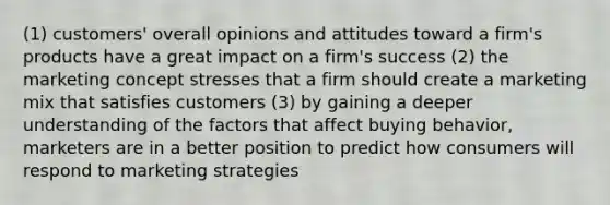 (1) customers' overall opinions and attitudes toward a firm's products have a great impact on a firm's success (2) the marketing concept stresses that a firm should create a marketing mix that satisfies customers (3) by gaining a deeper understanding of the factors that affect buying behavior, marketers are in a better position to predict how consumers will respond to marketing strategies