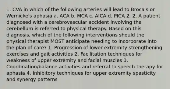 1. CVA in which of the following arteries will lead to Broca's or Wernicke's aphasia a. ACA b. MCA c. AICA d. PICA 2. 2. A patient diagnosed with a cerebrovascular accident involving the cerebellum is referred to physical therapy. Based on this diagnosis, which of the following interventions should the physical therapist MOST anticipate needing to incorporate into the plan of care? 1. Progression of lower extremity strengthening exercises and gait activities 2. Facilitation techniques for weakness of upper extremity and facial muscles 3. Coordination/balance activities and referral to speech therapy for aphasia 4. Inhibitory techniques for upper extremity spasticity and synergy patterns