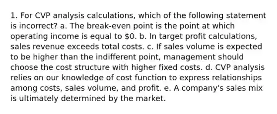 1. For CVP analysis calculations, which of the following statement is incorrect? a. The break-even point is the point at which operating income is equal to 0. b. In target profit calculations, sales revenue exceeds total costs. c. If sales volume is expected to be higher than the indifferent point, management should choose the cost structure with higher fixed costs. d. CVP analysis relies on our knowledge of cost function to express relationships among costs, sales volume, and profit. e. A company's sales mix is ultimately determined by the market.