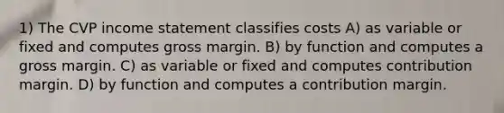 1) The CVP income statement classifies costs A) as variable or fixed and computes gross margin. B) by function and computes a gross margin. C) as variable or fixed and computes contribution margin. D) by function and computes a contribution margin.