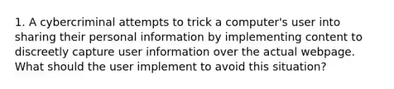 1. A cybercriminal attempts to trick a computer's user into sharing their personal information by implementing content to discreetly capture user information over the actual webpage. What should the user implement to avoid this situation?