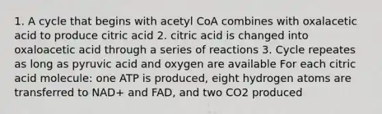 1. A cycle that begins with acetyl CoA combines with oxalacetic acid to produce citric acid 2. citric acid is changed into oxaloacetic acid through a series of reactions 3. Cycle repeates as long as pyruvic acid and oxygen are available For each citric acid molecule: one ATP is produced, eight hydrogen atoms are transferred to NAD+ and FAD, and two CO2 produced