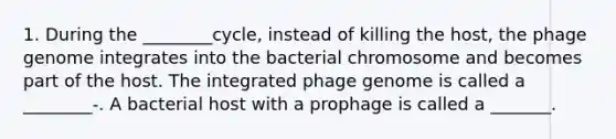 1. During the ________cycle, instead of killing the host, the phage genome integrates into the bacterial chromosome and becomes part of the host. The integrated phage genome is called a ________-. A bacterial host with a prophage is called a _______.