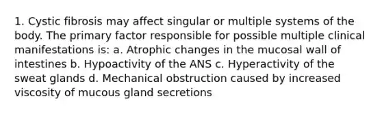 1. Cystic fibrosis may affect singular or multiple systems of the body. The primary factor responsible for possible multiple clinical manifestations is: a. Atrophic changes in the mucosal wall of intestines b. Hypoactivity of the ANS c. Hyperactivity of the sweat glands d. Mechanical obstruction caused by increased viscosity of mucous gland secretions