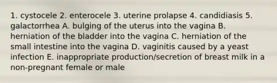 1. cystocele 2. enterocele 3. uterine prolapse 4. candidiasis 5. galactorrhea A. bulging of the uterus into the vagina B. herniation of the bladder into the vagina C. herniation of the small intestine into the vagina D. vaginitis caused by a yeast infection E. inappropriate production/secretion of breast milk in a non-pregnant female or male