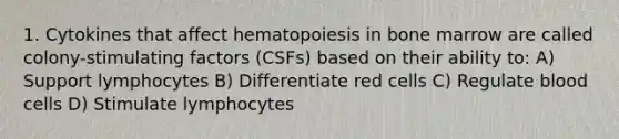 1. Cytokines that affect hematopoiesis in bone marrow are called colony-stimulating factors (CSFs) based on their ability to: A) Support lymphocytes B) Differentiate red cells C) Regulate blood cells D) Stimulate lymphocytes