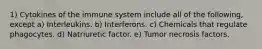 1) Cytokines of the immune system include all of the following, except a) Interleukins. b) Interferons. c) Chemicals that regulate phagocytes. d) Natriuretic factor. e) Tumor necrosis factors.
