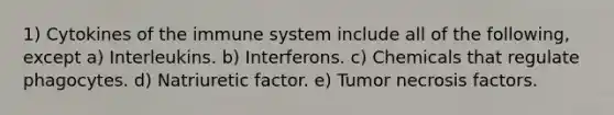 1) Cytokines of the immune system include all of the following, except a) Interleukins. b) Interferons. c) Chemicals that regulate phagocytes. d) Natriuretic factor. e) Tumor necrosis factors.