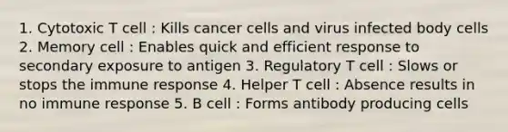 1. Cytotoxic T cell : Kills cancer cells and virus infected body cells 2. Memory cell : Enables quick and efficient response to secondary exposure to antigen 3. Regulatory T cell : Slows or stops the immune response 4. Helper T cell : Absence results in no immune response 5. B cell : Forms antibody producing cells