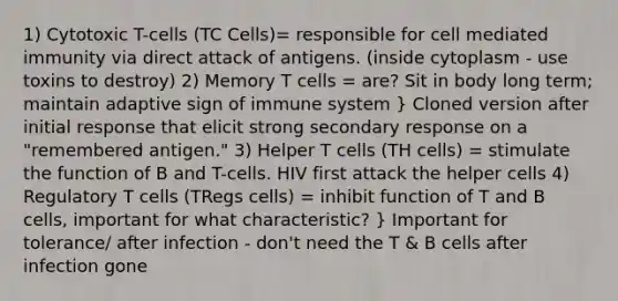 1) Cytotoxic T-cells (TC Cells)= responsible for cell mediated immunity via direct attack of antigens. (inside cytoplasm - use toxins to destroy) 2) Memory T cells = are? Sit in body long term; maintain adaptive sign of immune system } Cloned version after initial response that elicit strong secondary response on a "remembered antigen." 3) Helper T cells (TH cells) = stimulate the function of B and T-cells. HIV first attack the helper cells 4) Regulatory T cells (TRegs cells) = inhibit function of T and B cells, important for what characteristic? } Important for tolerance/ after infection - don't need the T & B cells after infection gone