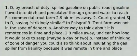 1. D, by breach of duty, spilled gasoline on public road; gasoline flowed into ditch and percolated through ground water to reach P's commercial trout farm 2.9 air miles away. 2. Court granted SJ to D, saying "strikingly similar" to Palsgraf 3. Trout farm was not in the zone of danger. a. Another way to think about it is remoteness in time and place. 2.9 miles away, unclear how long it would take to seep (maybe a day or two) b. Instead of thinking of zone of danger you could also think about insulating the gas spiller from liability because it was remote in time and place