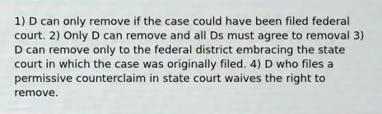 1) D can only remove if the case could have been filed federal court. 2) Only D can remove and all Ds must agree to removal 3) D can remove only to the federal district embracing the state court in which the case was originally filed. 4) D who files a permissive counterclaim in state court waives the right to remove.