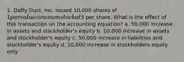 1. Daffy Duct, Inc. issued 10,000 shares of 1 par value common stock at5 per share. What is the effect of this transaction on the accounting equation? a. 50,000 increase in assets and stockholder's equity b. 10,000 increase in assets and stockholder's equity c. 50,000 increase in liabilities and stockholder's equity d. 10,000 increase in stockholders equity only