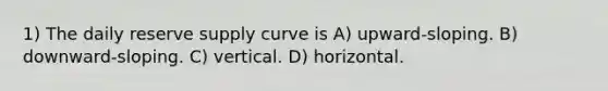 1) The daily reserve supply curve is A) upward-sloping. B) downward-sloping. C) vertical. D) horizontal.