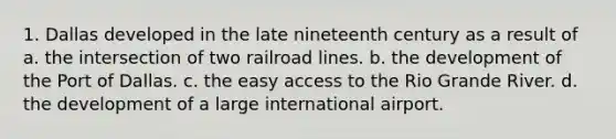 1. Dallas developed in the late nineteenth century as a result of a. the intersection of two railroad lines. b. the development of the Port of Dallas. c. the easy access to the Rio Grande River. d. the development of a large international airport.