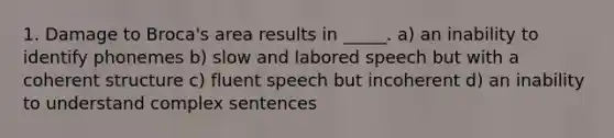 1. Damage to Broca's area results in _____. a) ​an inability to identify phonemes b) ​slow and labored speech but with a coherent structure c) ​fluent speech but incoherent d) ​an inability to understand complex sentences