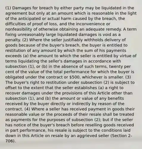 (1) Damages for breach by either party may be liquidated in the agreement but only at an amount which is reasonable in the light of the anticipated or actual harm caused by the breach, the difficulties of proof of loss, and the inconvenience or nonfeasibility of otherwise obtaining an adequate remedy. A term fixing unreasonably large liquidated damages is void as a penalty. (2) Where the seller justifiably withholds delivery of goods because of the buyer's breach, the buyer is entitled to restitution of any amount by which the sum of his payments exceeds (a) the amount to which the seller is entitled by virtue of terms liquidating the seller's damages in accordance with subsection (1), or (b) in the absence of such terms, twenty per cent of the value of the total performance for which the buyer is obligated under the contract or 500, whichever is smaller. (3) The buyer's right to restitution under subsection (2) is subject to offset to the extent that the seller establishes (a) a right to recover damages under the provisions of this Article other than subsection (1), and (b) the amount or value of any benefits received by the buyer directly or indirectly by reason of the contract. (4) Where a seller has received payment in goods their reasonable value or the proceeds of their resale shall be treated as payments for the purposes of subsection (2); but if the seller has notice of the buyer's breach before reselling goods received in part performance, his resale is subject to the conditions laid down in this Article on resale by an aggrieved seller (Section 2-706).