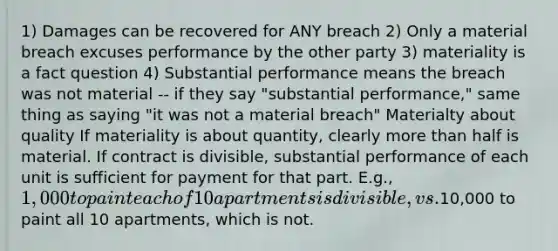 1) Damages can be recovered for ANY breach 2) Only a material breach excuses performance by the other party 3) materiality is a fact question 4) Substantial performance means the breach was not material -- if they say "substantial performance," same thing as saying "it was not a material breach" Materialty about quality If materiality is about quantity, clearly more than half is material. If contract is divisible, substantial performance of each unit is sufficient for payment for that part. E.g., 1,000 to paint each of 10 apartments is divisible, vs.10,000 to paint all 10 apartments, which is not.