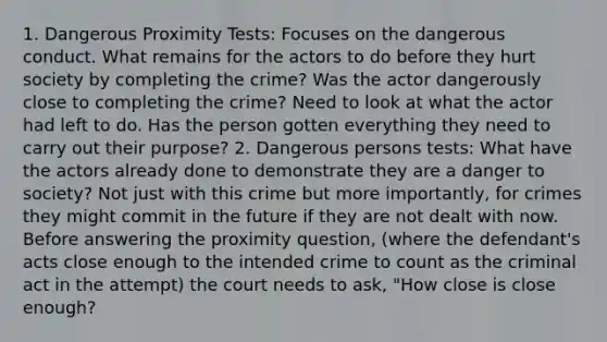 1. Dangerous Proximity Tests: Focuses on the dangerous conduct. What remains for the actors to do before they hurt society by completing the crime? Was the actor dangerously close to completing the crime? Need to look at what the actor had left to do. Has the person gotten everything they need to carry out their purpose? 2. Dangerous persons tests: What have the actors already done to demonstrate they are a danger to society? Not just with this crime but more importantly, for crimes they might commit in the future if they are not dealt with now. Before answering the proximity question, (where the defendant's acts close enough to the intended crime to count as the criminal act in the attempt) the court needs to ask, "How close is close enough?