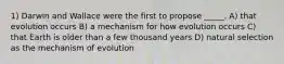 1) Darwin and Wallace were the first to propose _____. A) that evolution occurs B) a mechanism for how evolution occurs C) that Earth is older than a few thousand years D) natural selection as the mechanism of evolution