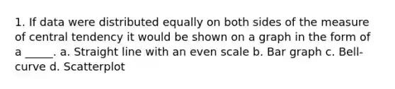 1. If data were distributed equally on both sides of the measure of central tendency it would be shown on a graph in the form of a _____. a. Straight line with an even scale b. Bar graph c. Bell-curve d. Scatterplot