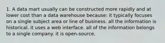 1. A data mart usually can be constructed more rapidly and at lower cost than a data warehouse because: it typically focuses on a single subject area or line of business. all the information is historical. it uses a web interface. all of the information belongs to a single company. it is open-source.