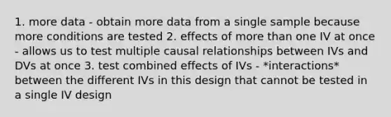 1. more data - obtain more data from a single sample because more conditions are tested 2. effects of more than one IV at once - allows us to test multiple causal relationships between IVs and DVs at once 3. test combined effects of IVs - *interactions* between the different IVs in this design that cannot be tested in a single IV design