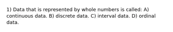 1) Data that is represented by whole numbers is called: A) continuous data. B) discrete data. C) interval data. D) ordinal data.