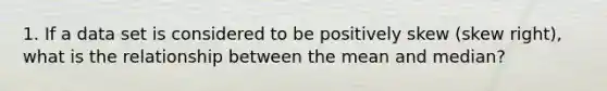 1. If a data set is considered to be positively skew (skew right), what is the relationship between the mean and median?