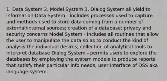 1. Data System 2. Model System 3. Dialog System all yield to information Data System - includes processes used to capture and methods used to store data coming from a number of external/internal sources; creation of a database; privacy and security concerns Model System - includes all routines that allow the user to manipulate the data so as to conduct the kind of analysis the individual desires; collection of analytical tools to interpret database Dialog System - permits users to explore the databases by employing the system models to produce reports that satisfy their particular info needs; user interface of DSS aka language system.