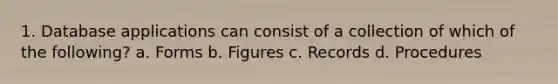 1. Database applications can consist of a collection of which of the following? a. Forms b. Figures c. Records d. Procedures