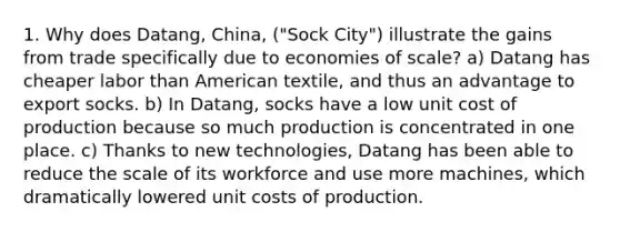 1. Why does Datang, China, ("Sock City") illustrate the gains from trade specifically due to economies of scale? a) Datang has cheaper labor than American textile, and thus an advantage to export socks. b) In Datang, socks have a low unit cost of production because so much production is concentrated in one place. c) Thanks to new technologies, Datang has been able to reduce the scale of its workforce and use more machines, which dramatically lowered unit costs of production.