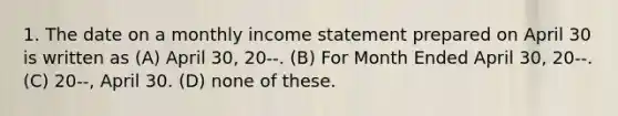 1. The date on a monthly <a href='https://www.questionai.com/knowledge/kCPMsnOwdm-income-statement' class='anchor-knowledge'>income statement</a> prepared on April 30 is written as (A) April 30, 20--. (B) For Month Ended April 30, 20--. (C) 20--, April 30. (D) none of these.