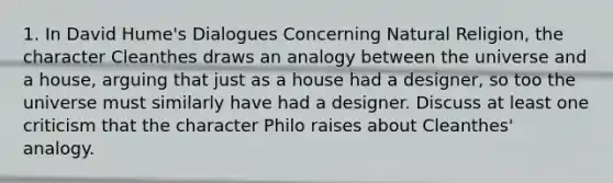 1. In David Hume's Dialogues Concerning Natural Religion, the character Cleanthes draws an analogy between the universe and a house, arguing that just as a house had a designer, so too the universe must similarly have had a designer. Discuss at least one criticism that the character Philo raises about Cleanthes' analogy.