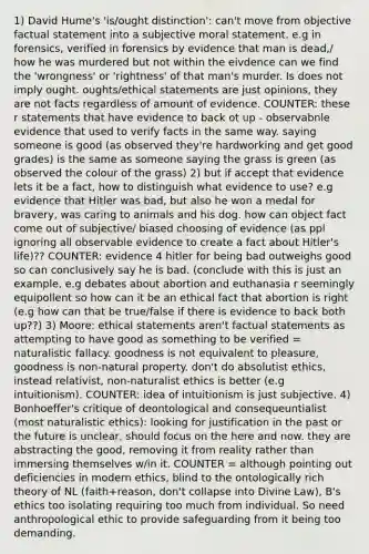 1) David Hume's 'is/ought distinction': can't move from objective factual statement into a subjective moral statement. e.g in forensics, verified in forensics by evidence that man is dead,/ how he was murdered but not within the eivdence can we find the 'wrongness' or 'rightness' of that man's murder. Is does not imply ought. oughts/ethical statements are just opinions, they are not facts regardless of amount of evidence. COUNTER: these r statements that have evidence to back ot up - observabnle evidence that used to verify facts in the same way. saying someone is good (as observed they're hardworking and get good grades) is the same as someone saying the grass is green (as observed the colour of the grass) 2) but if accept that evidence lets it be a fact, how to distinguish what evidence to use? e.g evidence that Hitler was bad, but also he won a medal for bravery, was caring to animals and his dog. how can object fact come out of subjective/ biased choosing of evidence (as ppl ignoring all observable evidence to create a fact about Hitler's life)?? COUNTER: evidence 4 hitler for being bad outweighs good so can conclusively say he is bad. (conclude with this is just an example, e.g debates about abortion and euthanasia r seemingly equipollent so how can it be an ethical fact that abortion is right (e.g how can that be true/false if there is evidence to back both up??) 3) Moore: ethical statements aren't factual statements as attempting to have good as something to be verified = naturalistic fallacy. goodness is not equivalent to pleasure, goodness is non-natural property. don't do absolutist ethics, instead relativist, non-naturalist ethics is better (e.g intuitionism). COUNTER: idea of intuitionism is just subjective. 4) Bonhoeffer's critique of deontological and consequeuntialist (most naturalistic ethics): looking for justification in the past or the future is unclear, should focus on the here and now. they are abstracting the good, removing it from reality rather than immersing themselves w/in it. COUNTER = although pointing out deficiencies in modern ethics, blind to the ontologically rich theory of NL (faith+reason, don't collapse into Divine Law), B's ethics too isolating requiring too much from individual. So need anthropological ethic to provide safeguarding from it being too demanding.