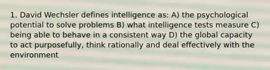 1. David Wechsler defines intelligence as: A) the psychological potential to solve problems B) what intelligence tests measure C) being able to behave in a consistent way D) the global capacity to act purposefully, think rationally and deal effectively with the environment