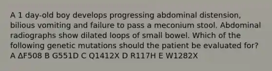 A 1 day-old boy develops progressing abdominal distension, bilious vomiting and failure to pass a meconium stool. Abdominal radiographs show dilated loops of small bowel. Which of the following genetic mutations should the patient be evaluated for? A ΔF508 B G551D C Q1412X D R117H E W1282X