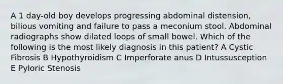 A 1 day-old boy develops progressing abdominal distension, bilious vomiting and failure to pass a meconium stool. Abdominal radiographs show dilated loops of small bowel. Which of the following is the most likely diagnosis in this patient? A Cystic Fibrosis B Hypothyroidism C Imperforate anus D Intussusception E Pyloric Stenosis