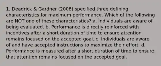 1. Deadrick & Gardner (2008) specified three defining characteristics for maximum performance. Which of the following are NOT one of these characteristics? a. Individuals are aware of being evaluated. b. Performance is directly reinforced with incentives after a short duration of time to ensure attention remains focused on the accepted goal. c. Individuals are aware of and have accepted instructions to maximize their effort. d. Performance is measured after a short duration of time to ensure that attention remains focused on the accepted goal.