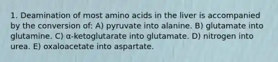 1. Deamination of most amino acids in the liver is accompanied by the conversion of: A) pyruvate into alanine. B) glutamate into glutamine. C) α-ketoglutarate into glutamate. D) nitrogen into urea. E) oxaloacetate into aspartate.