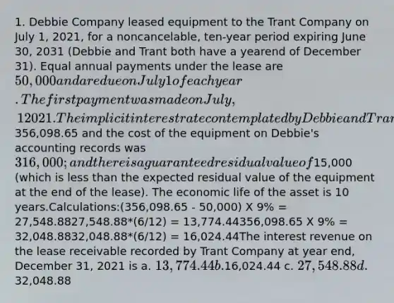 1. Debbie Company leased equipment to the Trant Company on July 1, 2021, for a noncancelable, ten-year period expiring June 30, 2031 (Debbie and Trant both have a yearend of December 31). Equal annual payments under the lease are 50,000 and are due on July 1 of each year. The first payment was made on July, 1 2021. The implicit interest rate contemplated by Debbie and Trant is 9%. The cash selling price of the equipment is356,098.65 and the cost of the equipment on Debbie's accounting records was 316,000; and there is a guaranteed residual value of15,000 (which is less than the expected residual value of the equipment at the end of the lease). The economic life of the asset is 10 years.Calculations:(356,098.65 - 50,000) X 9% = 27,548.8827,548.88*(6/12) = 13,774.44356,098.65 X 9% = 32,048.8832,048.88*(6/12) = 16,024.44The interest revenue on the lease receivable recorded by Trant Company at year end, December 31, 2021 is a. 13,774.44 b.16,024.44 c. 27,548.88 d.32,048.88