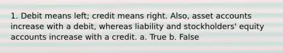 1. Debit means left; credit means right. Also, asse<a href='https://www.questionai.com/knowledge/k7x83BRk9p-t-accounts' class='anchor-knowledge'>t accounts</a> increase with a debit, whereas liability and stockholders' equity accounts increase with a credit. a. True b. False