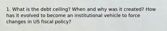 1. What is the debt ceiling? When and why was it created? How has it evolved to become an institutional vehicle to force changes in US <a href='https://www.questionai.com/knowledge/kPTgdbKdvz-fiscal-policy' class='anchor-knowledge'>fiscal policy</a>?