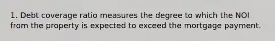 1. Debt coverage ratio measures the degree to which the NOI from the property is expected to exceed the mortgage payment.