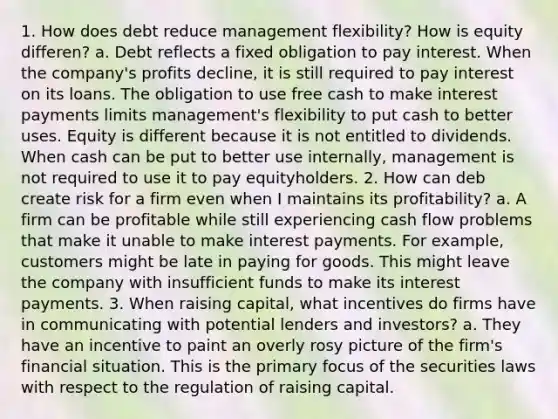 1. How does debt reduce management flexibility? How is equity differen? a. Debt reflects a fixed obligation to pay interest. When the company's profits decline, it is still required to pay interest on its loans. The obligation to use free cash to make interest payments limits management's flexibility to put cash to better uses. Equity is different because it is not entitled to dividends. When cash can be put to better use internally, management is not required to use it to pay equityholders. 2. How can deb create risk for a firm even when I maintains its profitability? a. A firm can be profitable while still experiencing cash flow problems that make it unable to make interest payments. For example, customers might be late in paying for goods. This might leave the company with insufficient funds to make its interest payments. 3. When raising capital, what incentives do firms have in communicating with potential lenders and investors? a. They have an incentive to paint an overly rosy picture of the firm's financial situation. This is the primary focus of the securities laws with respect to the regulation of raising capital.