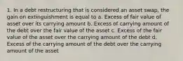 1. In a debt restructuring that is considered an asset swap, the gain on extinguishment is equal to a. Excess of fair value of asset over its carrying amount b. Excess of carrying amount of the debt over the fair value of the asset c. Excess of the fair value of the asset over the carrying amount of the debt d. Excess of the carrying amount of the debt over the carrying amount of the asset