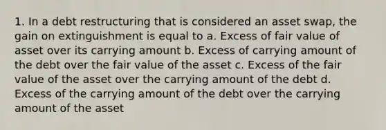 1. In a debt restructuring that is considered an asset swap, the gain on extinguishment is equal to a. Excess of fair value of asset over its carrying amount b. Excess of carrying amount of the debt over the fair value of the asset c. Excess of the fair value of the asset over the carrying amount of the debt d. Excess of the carrying amount of the debt over the carrying amount of the asset