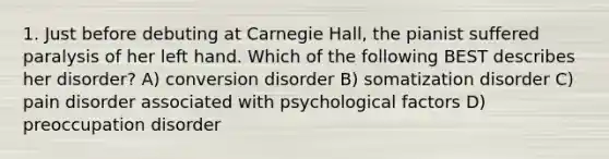 1. Just before debuting at Carnegie Hall, the pianist suffered paralysis of her left hand. Which of the following BEST describes her disorder? A) conversion disorder B) somatization disorder C) pain disorder associated with psychological factors D) preoccupation disorder