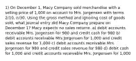 1) On December 1, Macy Company sold merchandise with a selling price of 1,000 on account to Mrs. Jorgensen with terms 2/10, n/30. Using the gross method and ignoring cost of goods sold, what journal entry did Macy Company prepare on December 1? Macy expects no sales returns. a) debit accounts receivable Mrs. Jorgensen for 980 and credit cash for 980 b) debit accounts receivable Mrs Jorgensen for 1,000 and credit sales revenue for 1,000 c) debit accounts receivable Mrs. Jorgensen for 980 and credit sales revenue for 980 d) debit cash for 1,000 and credit accounts receivable Mrs. Jorgensen for 1,000