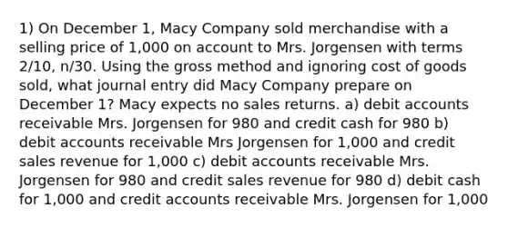 1) On December 1, Macy Company sold merchandise with a selling price of 1,000 on account to Mrs. Jorgensen with terms 2/10, n/30. Using the gross method and ignoring cost of goods sold, what journal entry did Macy Company prepare on December 1? Macy expects no sales returns. a) debit accounts receivable Mrs. Jorgensen for 980 and credit cash for 980 b) debit accounts receivable Mrs Jorgensen for 1,000 and credit sales revenue for 1,000 c) debit accounts receivable Mrs. Jorgensen for 980 and credit sales revenue for 980 d) debit cash for 1,000 and credit accounts receivable Mrs. Jorgensen for 1,000